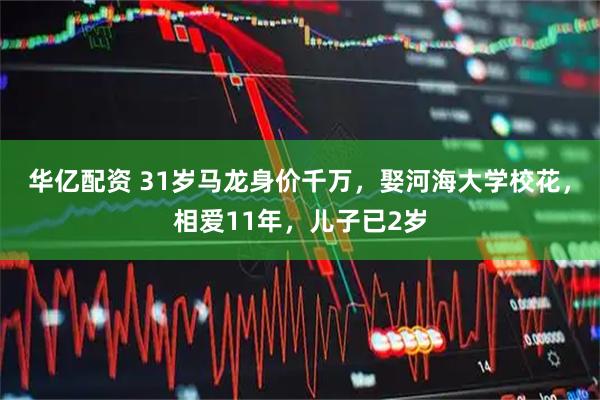 华亿配资 31岁马龙身价千万，娶河海大学校花，相爱11年，儿子已2岁