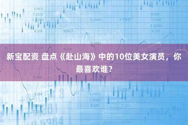 新宝配资 盘点《赴山海》中的10位美女演员，你最喜欢谁？