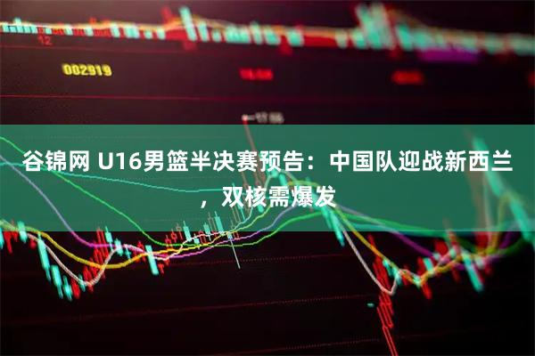 谷锦网 U16男篮半决赛预告：中国队迎战新西兰，双核需爆发