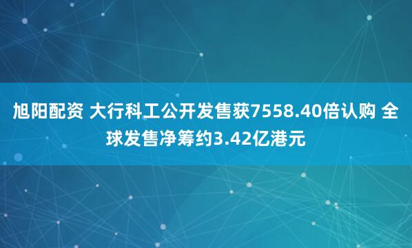 旭阳配资 大行科工公开发售获7558.40倍认购 全球发售净筹约3.42亿港元