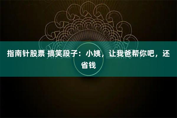 指南针股票 搞笑段子：小姨，让我爸帮你吧，还省钱
