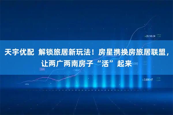 天宇优配  解锁旅居新玩法！房星携换房旅居联盟，让两广两南房子 “活” 起来