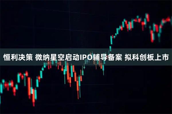 恒利决策 微纳星空启动IPO辅导备案 拟科创板上市