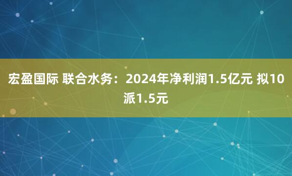 宏盈国际 联合水务：2024年净利润1.5亿元 拟10派1.5元