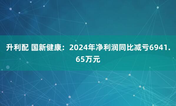 升利配 国新健康：2024年净利润同比减亏6941.65万元