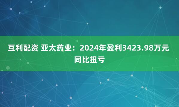 互利配资 亚太药业：2024年盈利3423.98万元 同比扭亏
