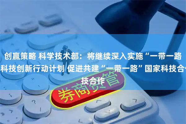 创赢策略 科学技术部：将继续深入实施“一带一路”科技创新行动计划 促进共建“一带一路”国家科技合作