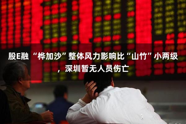 股E融 “桦加沙”整体风力影响比“山竹”小两级，深圳暂无人员伤亡