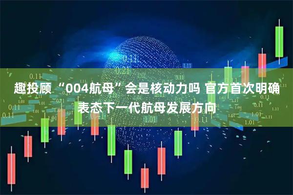 趣投顾 “004航母”会是核动力吗 官方首次明确表态下一代航母发展方向