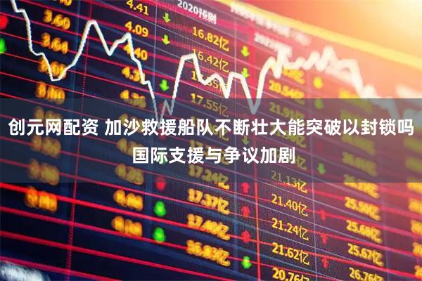 创元网配资 加沙救援船队不断壮大能突破以封锁吗 国际支援与争议加剧