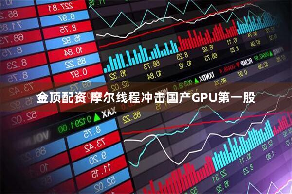 金顶配资 摩尔线程冲击国产GPU第一股