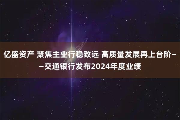 亿盛资产 聚焦主业行稳致远 高质量发展再上台阶——交通银行发布2024年度业绩