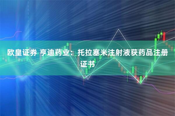 欧皇证券 亨迪药业：托拉塞米注射液获药品注册证书