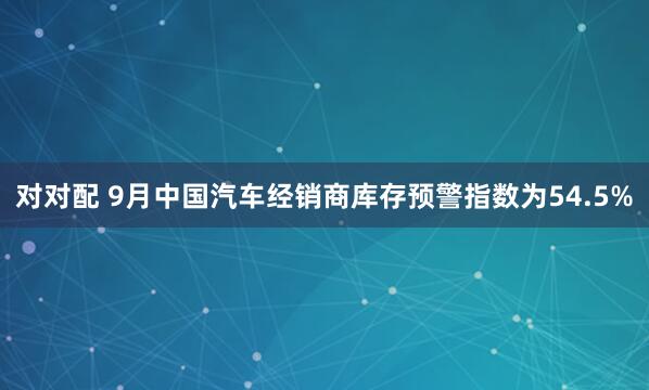 对对配 9月中国汽车经销商库存预警指数为54.5%