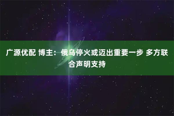 广源优配 博主：俄乌停火或迈出重要一步 多方联合声明支持