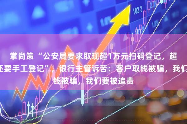 掌尚策 “公安局要求取现超1万元扫码登记，超过2万元还要手工登记”，银行主管诉苦：客户取钱被骗，我们要被追责