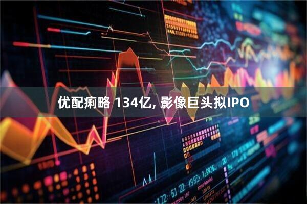 优配痢略 134亿, 影像巨头拟IPO
