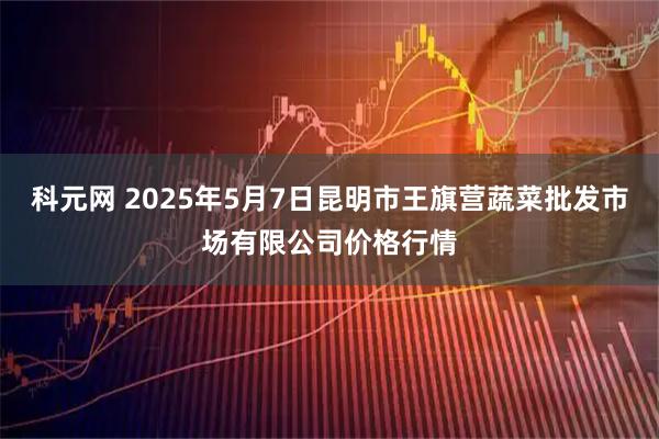 科元网 2025年5月7日昆明市王旗营蔬菜批发市场有限公司价格行情