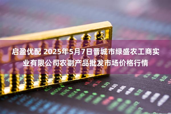 启盈优配 2025年5月7日晋城市绿盛农工商实业有限公司农副产品批发市场价格行情