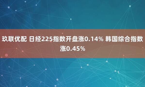 玖联优配 日经225指数开盘涨0.14% 韩国综合指数涨0.45%