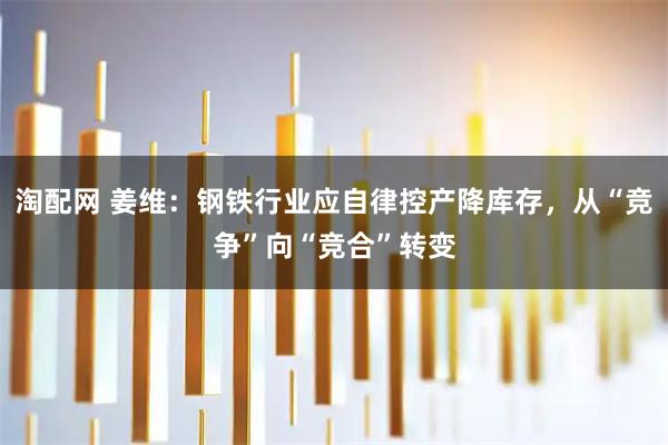 淘配网 姜维:钢铁行业应自律控产降库存,从“竞争”向“竞合”转变