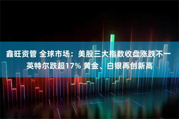 鑫旺资管 全球市场：美股三大指数收盘涨跌不一 英特尔跌超17% 黄金、白银再创新高
