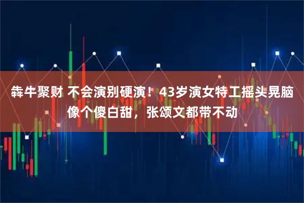 犇牛聚财 不会演别硬演！43岁演女特工摇头晃脑像个傻白甜，张颂文都带不动