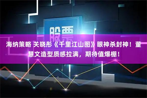 海纳策略 关晓彤《千里江山图》眼神杀封神!董慧文造型质感拉满,期待值爆棚!