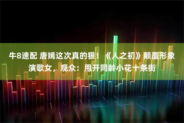 牛8速配 唐嫣这次真的狠！《人之初》颠覆形象演歌女，观众：甩开同龄小花十条街