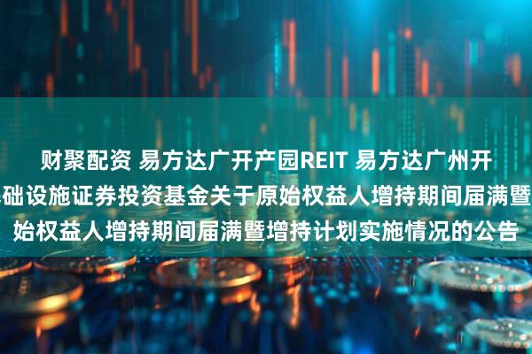 财聚配资 易方达广开产园REIT 易方达广州开发区高新产业园封闭式基础设施证券投资基金关于原始权益人增持期间届满暨增持计划实施情况的公告