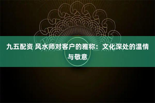 九五配资 风水师对客户的雅称：文化深处的温情与敬意