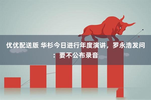 优优配送版 华杉今日进行年度演讲，罗永浩发问：要不公布录音