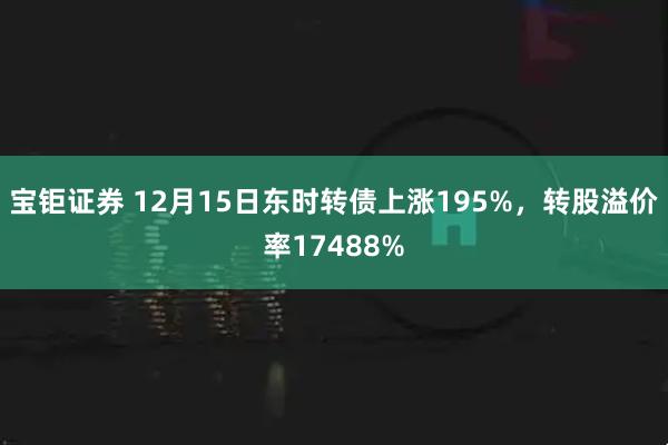 宝钜证券 12月15日东时转债上涨195%，转股溢价率17488%