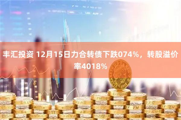 丰汇投资 12月15日力合转债下跌074%，转股溢价率4018%
