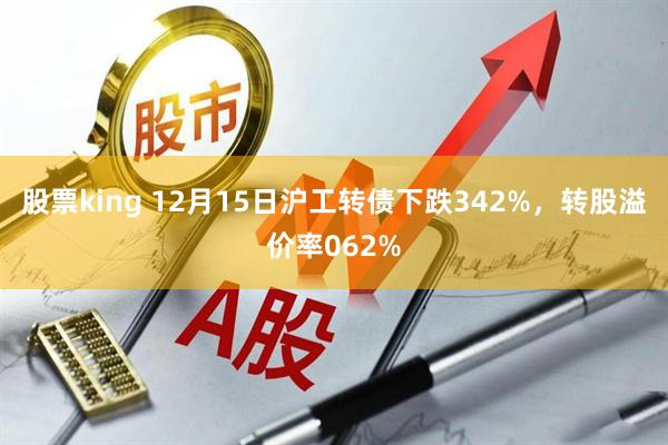 股票king 12月15日沪工转债下跌342%，转股溢价率062%