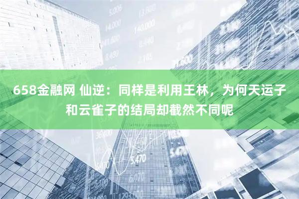658金融网 仙逆：同样是利用王林，为何天运子和云雀子的结局却截然不同呢