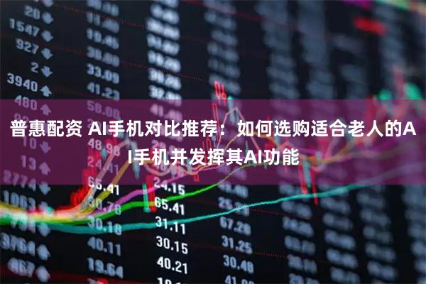普惠配资 AI手机对比推荐：如何选购适合老人的AI手机并发挥其AI功能