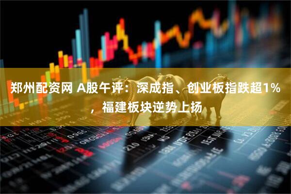 郑州配资网 A股午评：深成指、创业板指跌超1%，福建板块逆势上扬