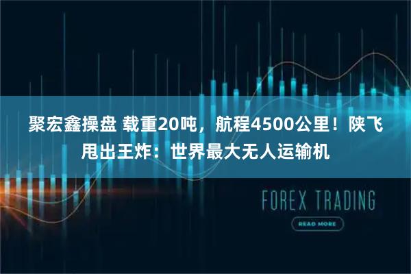 聚宏鑫操盘 载重20吨，航程4500公里！陕飞甩出王炸：世界最大无人运输机