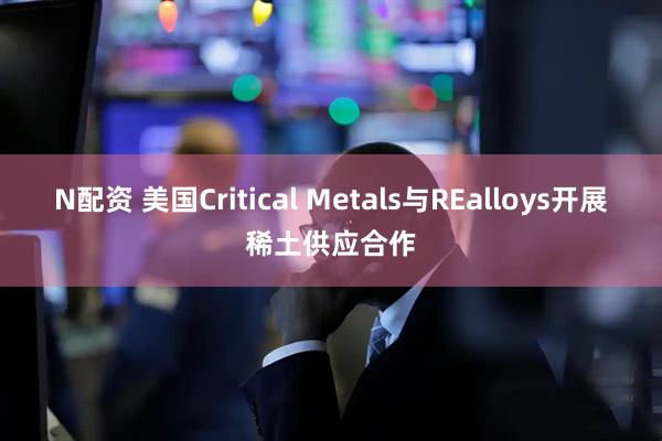 N配资 美国Critical Metals与REalloys开展稀土供应合作