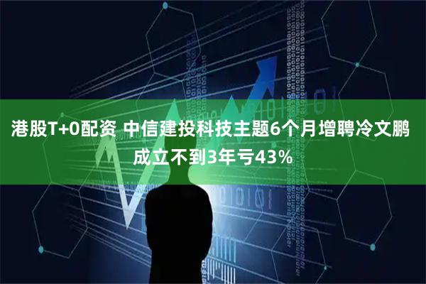 港股T+0配资 中信建投科技主题6个月增聘冷文鹏 成立不到3年亏43%