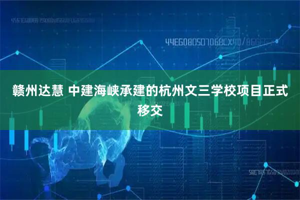 赣州达慧 中建海峡承建的杭州文三学校项目正式移交