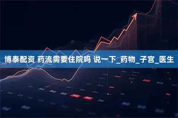 博泰配资 药流需要住院吗 说一下_药物_子宫_医生