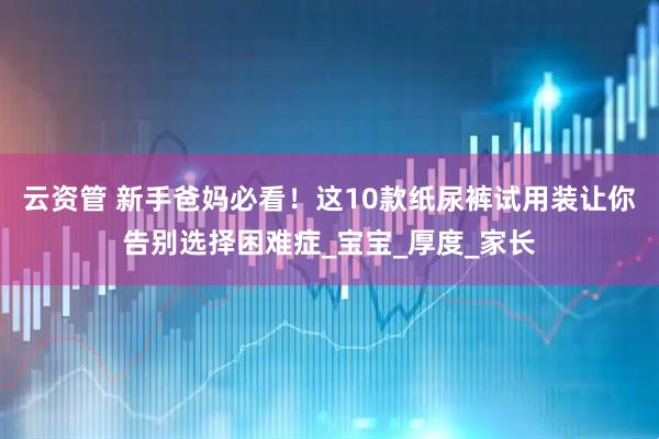 云资管 新手爸妈必看！这10款纸尿裤试用装让你告别选择困难症_宝宝_厚度_家长