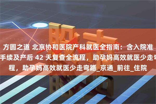 方圆之道 北京协和医院产科就医全指南：含入院准备、分娩流程、出院手续及产后 42 天复查全流程，助孕妈高效就医少走弯路_京通_前往_住院