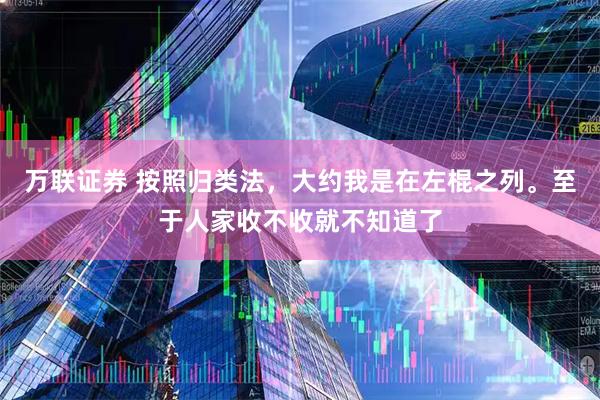 万联证券 按照归类法,大约我是在左棍之列。至于人家收不收就不知道了